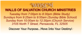 WOSCM WALLS OF SALVATION CHURCH MINISTRIES        Tuesday from 7:00pm to 8:30pm (Bible Study) Sundays from 9:25am to 9:55am (Sunday Bible School)    Sunday from 10:00am to 12:30pm (Church Service)           3105 North T Street, Pensacola, FL 32505   Discover Your Purpose…Move Into Your Destiny!