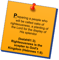 Preparing a people who will be called oaks of righteousness, a planting of the Lord for the display of His splendor   (Isaiah61:3). Righteousness is the scepter to God’s Kingdom (Hebrews 1:8).
