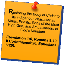 Restoring the Body of Christ to its indigenous character as Kings, Priests, Sons of the Most High God, and Ambassadors of God’s Kingdom   (Revelation 1:6, Romans 8:19,   II Corinthians5:20, Ephesians 6:20).