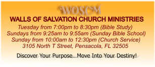 WOSCM WALLS OF SALVATION CHURCH MINISTRIES        Tuesday from 7:00pm to 8:30pm (Bible Study) Sundays from 9:25am to 9:55am (Sunday Bible School)    Sunday from 10:00am to 12:30pm (Church Service)           3105 North T Street, Pensacola, FL 32505   Discover Your Purpose…Move Into Your Destiny!
