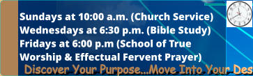 Sundays at 10:00 a.m. (Church Service) Wednesdays at 6:30 p.m. (Bible Study) Fridays at 6:00 p.m (School of True  Worship & Effectual Fervent Prayer)