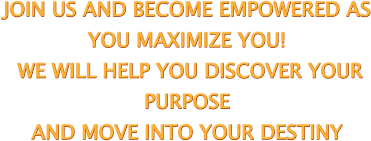 JOIN US AND BECOME EMPOWERED AS  YOU MAXIMIZE YOU!  WE WILL HELP YOU DISCOVER YOUR  PURPOSE  AND MOVE INTO YOUR DESTINY