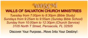WOSCM WALLS OF SALVATION CHURCH MINISTRIES        Tuesday from 7:00pm to 8:30pm (Bible Study) Sundays from 9:25am to 9:55am (Sunday Bible School)    Sunday from 10:00am to 12:30pm (Church Service)           3105 North T Street, Pensacola, FL 32505   Discover Your Purpose…Move Into Your Destiny!