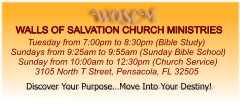 WOSCM WALLS OF SALVATION CHURCH MINISTRIES        Tuesday from 7:00pm to 8:30pm (Bible Study) Sundays from 9:25am to 9:55am (Sunday Bible School)    Sunday from 10:00am to 12:30pm (Church Service)           3105 North T Street, Pensacola, FL 32505   Discover Your Purpose…Move Into Your Destiny!