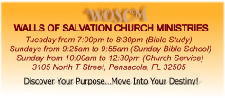 WOSCM WALLS OF SALVATION CHURCH MINISTRIES        Tuesday from 7:00pm to 8:30pm (Bible Study) Sundays from 9:25am to 9:55am (Sunday Bible School)    Sunday from 10:00am to 12:30pm (Church Service)           3105 North T Street, Pensacola, FL 32505   Discover Your Purpose…Move Into Your Destiny!